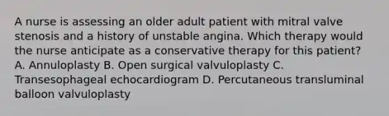 A nurse is assessing an older adult patient with mitral valve stenosis and a history of unstable angina. Which therapy would the nurse anticipate as a conservative therapy for this patient? A. Annuloplasty B. Open surgical valvuloplasty C. Transesophageal echocardiogram D. Percutaneous transluminal balloon valvuloplasty