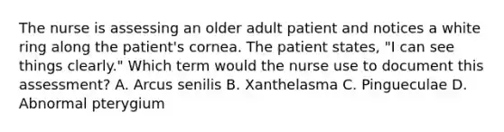 The nurse is assessing an older adult patient and notices a white ring along the patient's cornea. The patient states, "I can see things clearly." Which term would the nurse use to document this assessment? A. Arcus senilis B. Xanthelasma C. Pingueculae D. Abnormal pterygium