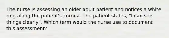 The nurse is assessing an older adult patient and notices a white ring along the patient's cornea. The patient states, "I can see things clearly". Which term would the nurse use to document this assessment?