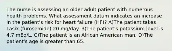 The nurse is assessing an older adult patient with numerous health problems. What assessment datum indicates an increase in the patient's risk for heart failure (HF)? A)The patient takes Lasix (furosemide) 20 mg/day. B)The patient's potassium level is 4.7 mEq/L. C)The patient is an African American man. D)The patient's age is greater than 65.