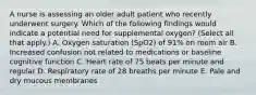 A nurse is assessing an older adult patient who recently underwent surgery. Which of the following findings would indicate a potential need for supplemental oxygen? (Select all that apply.) A. Oxygen saturation (SpO2) of 91% on room air B. Increased confusion not related to medications or baseline cognitive function C. Heart rate of 75 beats per minute and regular D. Respiratory rate of 28 breaths per minute E. Pale and dry mucous membranes