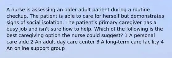 A nurse is assessing an older adult patient during a routine checkup. The patient is able to care for herself but demonstrates signs of social isolation. The patient's primary caregiver has a busy job and isn't sure how to help. Which of the following is the best caregiving option the nurse could suggest? 1 A personal care aide 2 An adult day care center 3 A long-term care facility 4 An online support group