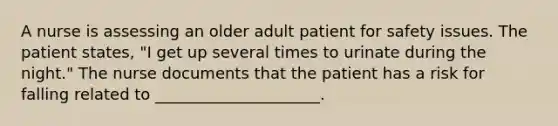 A nurse is assessing an older adult patient for safety issues. The patient states, "I get up several times to urinate during the night." The nurse documents that the patient has a risk for falling related to _____________________.