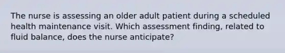 The nurse is assessing an older adult patient during a scheduled health maintenance visit. Which assessment finding, related to fluid balance, does the nurse anticipate?