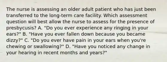 The nurse is assessing an older adult patient who has just been transferred to the long-term care facility. Which assessment question will best allow the nurse to assess for the presence of presbycusis? A. "Do you ever experience any ringing in your ears?" B. "Have you ever fallen down because you became dizzy?" C. "Do you ever have pain in your ears when you're chewing or swallowing?" D. "Have you noticed any change in your hearing in recent months and years?"