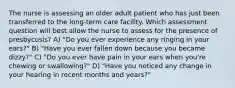 The nurse is assessing an older adult patient who has just been transferred to the long-term care facility. Which assessment question will best allow the nurse to assess for the presence of presbycusis? A) "Do you ever experience any ringing in your ears?" B) "Have you ever fallen down because you became dizzy?" C) "Do you ever have pain in your ears when you're chewing or swallowing?" D) "Have you noticed any change in your hearing in recent months and years?"