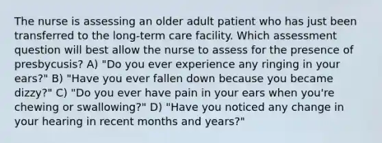 The nurse is assessing an older adult patient who has just been transferred to the long-term care facility. Which assessment question will best allow the nurse to assess for the presence of presbycusis? A) "Do you ever experience any ringing in your ears?" B) "Have you ever fallen down because you became dizzy?" C) "Do you ever have pain in your ears when you're chewing or swallowing?" D) "Have you noticed any change in your hearing in recent months and years?"