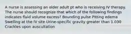 A nurse is assessing an older adult pt who is receiving IV therapy. The nurse should recognize that which of the following findings indicates fluid volume excess? Bounding pulse Pitting edema Swelling at the IV site Urine-specific gravity greater than 1.030 Crackles upon auscultation