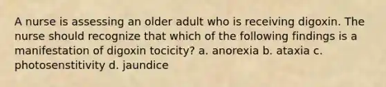 A nurse is assessing an older adult who is receiving digoxin. The nurse should recognize that which of the following findings is a manifestation of digoxin tocicity? a. anorexia b. ataxia c. photosenstitivity d. jaundice