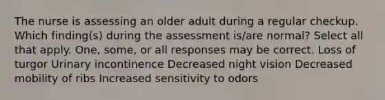 The nurse is assessing an older adult during a regular checkup. Which finding(s) during the assessment is/are normal? Select all that apply. One, some, or all responses may be correct. Loss of turgor Urinary incontinence Decreased night vision Decreased mobility of ribs Increased sensitivity to odors