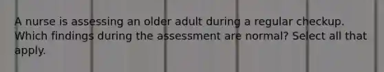 A nurse is assessing an older adult during a regular checkup. Which findings during the assessment are normal? Select all that apply.