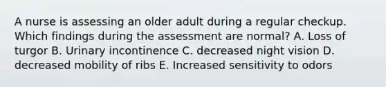 A nurse is assessing an older adult during a regular checkup. Which findings during the assessment are normal? A. Loss of turgor B. Urinary incontinence C. decreased night vision D. decreased mobility of ribs E. Increased sensitivity to odors