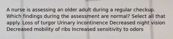 A nurse is assessing an older adult during a regular checkup. Which findings during the assessment are normal? Select all that apply. Loss of turgor Urinary incontinence Decreased night vision Decreased mobility of ribs Increased sensitivity to odors