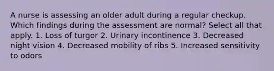 A nurse is assessing an older adult during a regular checkup. Which findings during the assessment are normal? Select all that apply. 1. Loss of turgor 2. Urinary incontinence 3. Decreased night vision 4. Decreased mobility of ribs 5. Increased sensitivity to odors