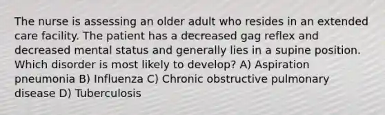 The nurse is assessing an older adult who resides in an extended care facility. The patient has a decreased gag reflex and decreased mental status and generally lies in a supine position. Which disorder is most likely to develop? A) Aspiration pneumonia B) Influenza C) Chronic obstructive pulmonary disease D) Tuberculosis