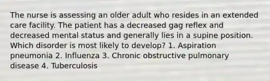 The nurse is assessing an older adult who resides in an extended care facility. The patient has a decreased gag reflex and decreased mental status and generally lies in a supine position. Which disorder is most likely to develop? 1. Aspiration pneumonia 2. Influenza 3. Chronic obstructive pulmonary disease 4. Tuberculosis