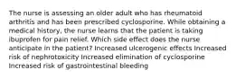 The nurse is assessing an older adult who has rheumatoid arthritis and has been prescribed cyclosporine. While obtaining a medical history, the nurse learns that the patient is taking ibuprofen for pain relief. Which side effect does the nurse anticipate in the patient? Increased ulcerogenic effects Increased risk of nephrotoxicity Increased elimination of cyclosporine Increased risk of gastrointestinal bleeding