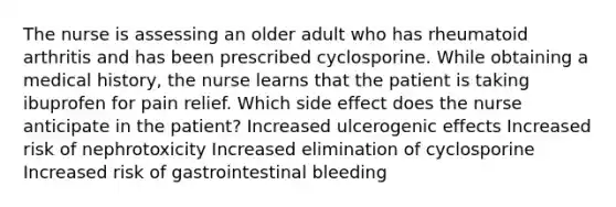 The nurse is assessing an older adult who has rheumatoid arthritis and has been prescribed cyclosporine. While obtaining a medical history, the nurse learns that the patient is taking ibuprofen for pain relief. Which side effect does the nurse anticipate in the patient? Increased ulcerogenic effects Increased risk of nephrotoxicity Increased elimination of cyclosporine Increased risk of gastrointestinal bleeding