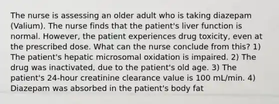 The nurse is assessing an older adult who is taking diazepam (Valium). The nurse finds that the patient's liver function is normal. However, the patient experiences drug toxicity, even at the prescribed dose. What can the nurse conclude from this? 1) The patient's hepatic microsomal oxidation is impaired. 2) The drug was inactivated, due to the patient's old age. 3) The patient's 24-hour creatinine clearance value is 100 mL/min. 4) Diazepam was absorbed in the patient's body fat