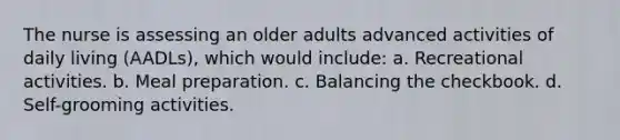 The nurse is assessing an older adults advanced activities of daily living (AADLs), which would include: a. Recreational activities. b. Meal preparation. c. Balancing the checkbook. d. Self-grooming activities.