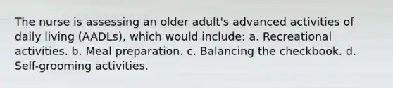 The nurse is assessing an older adult's advanced activities of daily living (AADLs), which would include: a. Recreational activities. b. Meal preparation. c. Balancing the checkbook. d. Self-grooming activities.