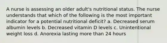 A nurse is assessing an older adult's nutritional status. The nurse understands that which of the following is the most important indicator for a potential nutritional deficit? a. Decreased serum albumin levels b. Decreased vitamin D levels c. Unintentional weight loss d. Anorexia lasting more than 24 hours