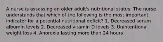 A nurse is assessing an older adult's nutritional status. The nurse understands that which of the following is the most important indicator for a potential nutritional deficit? 1. Decreased serum albumin levels 2. Decreased vitamin D levels 3. Unintentional weight loss 4. Anorexia lasting more than 24 hours