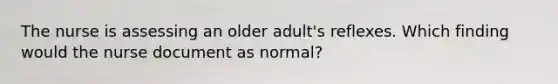 The nurse is assessing an older adult's reflexes. Which finding would the nurse document as normal?