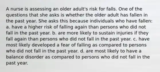 A nurse is assessing an older adult's risk for falls. One of the questions that she asks is whether the older adult has fallen in the past year. She asks this because individuals who have fallen: a. have a higher risk of falling again than persons who did not fall in the past year. b. are more likely to sustain injuries if they fall again than persons who did not fall in the past year. c. have most likely developed a fear of falling as compared to persons who did not fall in the past year. d. are most likely to have a balance disorder as compared to persons who did not fall in the past year.