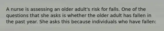 A nurse is assessing an older adult's risk for falls. One of the questions that she asks is whether the older adult has fallen in the past year. She asks this because individuals who have fallen: