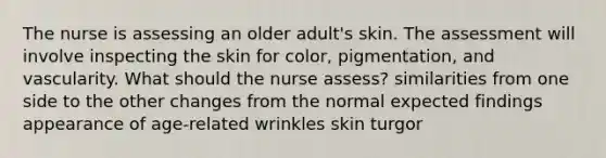 The nurse is assessing an older adult's skin. The assessment will involve inspecting the skin for color, pigmentation, and vascularity. What should the nurse assess? similarities from one side to the other changes from the normal expected findings appearance of age-related wrinkles skin turgor