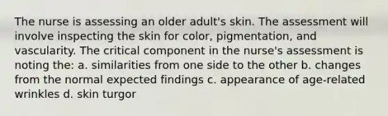 The nurse is assessing an older adult's skin. The assessment will involve inspecting the skin for color, pigmentation, and vascularity. The critical component in the nurse's assessment is noting the: a. similarities from one side to the other b. changes from the normal expected findings c. appearance of age-related wrinkles d. skin turgor