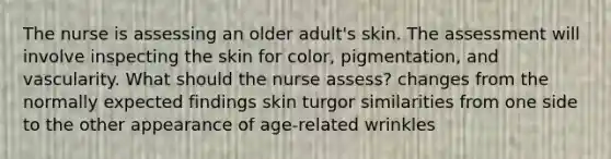 The nurse is assessing an older adult's skin. The assessment will involve inspecting the skin for color, pigmentation, and vascularity. What should the nurse assess? changes from the normally expected findings skin turgor similarities from one side to the other appearance of age-related wrinkles