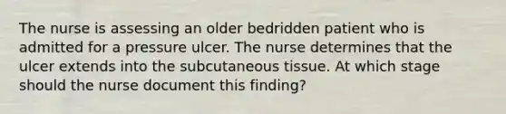 The nurse is assessing an older bedridden patient who is admitted for a pressure ulcer. The nurse determines that the ulcer extends into the subcutaneous tissue. At which stage should the nurse document this finding?