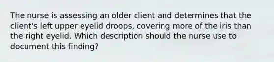 The nurse is assessing an older client and determines that the client's left upper eyelid droops, covering more of the iris than the right eyelid. Which description should the nurse use to document this finding?