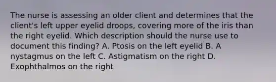 The nurse is assessing an older client and determines that the client's left upper eyelid droops, covering more of the iris than the right eyelid. Which description should the nurse use to document this finding? A. Ptosis on the left eyelid B. A nystagmus on the left C. Astigmatism on the right D. Exophthalmos on the right