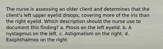 The nurse is assessing an older client and determines that the client's left upper eyelid droops, covering more of the iris than the right eyelid. Which description should the nurse use to document this finding? a. Ptosis on the left eyelid. b. A nystagmus on the left. c. Astigmatism on the right. d. Exophthalmos on the right.