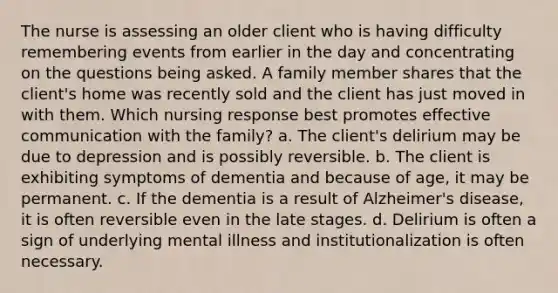 The nurse is assessing an older client who is having difficulty remembering events from earlier in the day and concentrating on the questions being asked. A family member shares that the client's home was recently sold and the client has just moved in with them. Which nursing response best promotes effective communication with the family? a. The client's delirium may be due to depression and is possibly reversible. b. The client is exhibiting symptoms of dementia and because of age, it may be permanent. c. If the dementia is a result of Alzheimer's disease, it is often reversible even in the late stages. d. Delirium is often a sign of underlying mental illness and institutionalization is often necessary.