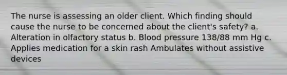 The nurse is assessing an older client. Which finding should cause the nurse to be concerned about the client's safety? a. Alteration in olfactory status b. Blood pressure 138/88 mm Hg c. Applies medication for a skin rash Ambulates without assistive devices