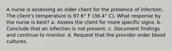 A nurse is assessing an older client for the presence of infection. The client's temperature is 97.6° F (36.4° C). What response by the nurse is best? a. Assess the client for more specific signs. b. Conclude that an infection is not present. c. Document findings and continue to monitor. d. Request that the provider order blood cultures.