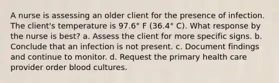 A nurse is assessing an older client for the presence of infection. The client's temperature is 97.6° F (36.4° C). What response by the nurse is best? a. Assess the client for more specific signs. b. Conclude that an infection is not present. c. Document findings and continue to monitor. d. Request the primary health care provider order blood cultures.