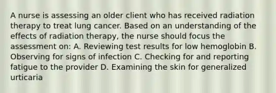 A nurse is assessing an older client who has received radiation therapy to treat lung cancer. Based on an understanding of the effects of radiation therapy, the nurse should focus the assessment on: A. Reviewing test results for low hemoglobin B. Observing for signs of infection C. Checking for and reporting fatigue to the provider D. Examining the skin for generalized urticaria