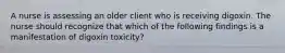 A nurse is assessing an older client who is receiving digoxin. The nurse should recognize that which of the following findings is a manifestation of digoxin toxicity?