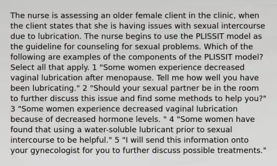 The nurse is assessing an older female client in the clinic, when the client states that she is having issues with sexual intercourse due to lubrication. The nurse begins to use the PLISSIT model as the guideline for counseling for sexual problems. Which of the following are examples of the components of the PLISSIT model? Select all that apply. 1 "Some women experience decreased vaginal lubrication after menopause. Tell me how well you have been lubricating." 2 "Should your sexual partner be in the room to further discuss this issue and find some methods to help you?" 3 "Some women experience decreased vaginal lubrication because of decreased hormone levels. " 4 "Some women have found that using a water-soluble lubricant prior to sexual intercourse to be helpful." 5 "I will send this information onto your gynecologist for you to further discuss possible treatments."