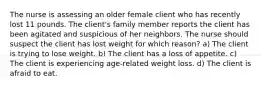 The nurse is assessing an older female client who has recently lost 11 pounds. The client's family member reports the client has been agitated and suspicious of her neighbors. The nurse should suspect the client has lost weight for which reason? a) The client is trying to lose weight. b) The client has a loss of appetite. c) The client is experiencing age-related weight loss. d) The client is afraid to eat.