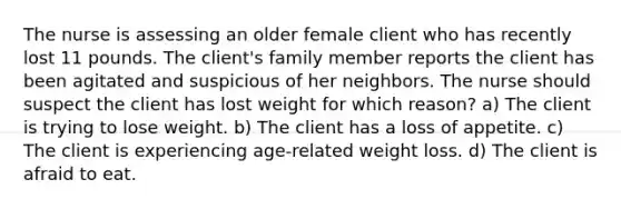 The nurse is assessing an older female client who has recently lost 11 pounds. The client's family member reports the client has been agitated and suspicious of her neighbors. The nurse should suspect the client has lost weight for which reason? a) The client is trying to lose weight. b) The client has a loss of appetite. c) The client is experiencing age-related weight loss. d) The client is afraid to eat.