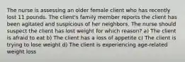 The nurse is assessing an older female client who has recently lost 11 pounds. The client's family member reports the client has been agitated and suspicious of her neighbors. The nurse should suspect the client has lost weight for which reason? a) The client is afraid to eat b) The client has a loss of appetite c) The client is trying to lose weight d) The client is experiencing age-related weight loss