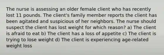 The nurse is assessing an older female client who has recently lost 11 pounds. The client's family member reports the client has been agitated and suspicious of her neighbors. The nurse should suspect the client has lost weight for which reason? a) The client is afraid to eat b) The client has a loss of appetite c) The client is trying to lose weight d) The client is experiencing age-related weight loss