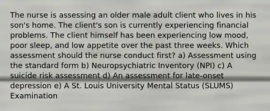 The nurse is assessing an older male adult client who lives in his son's home. The client's son is currently experiencing financial problems. The client himself has been experiencing low mood, poor sleep, and low appetite over the past three weeks. Which assessment should the nurse conduct first? a) Assessment using the standard form b) Neuropsychiatric Inventory (NPI) c) A suicide risk assessment d) An assessment for late-onset depression e) A St. Louis University Mental Status (SLUMS) Examination