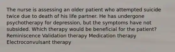 The nurse is assessing an older patient who attempted suicide twice due to death of his life partner. He has undergone psychotherapy for depression, but the symptoms have not subsided. Which therapy would be beneficial for the patient? Reminiscence Validation therapy Medication therapy Electroconvulsant therapy